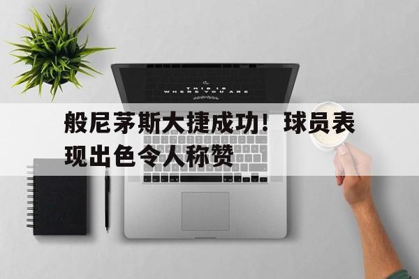 般尼茅斯大捷成功！球员表现出色令人称赞