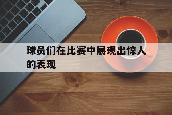 球员们在比赛中展现出惊人的表现