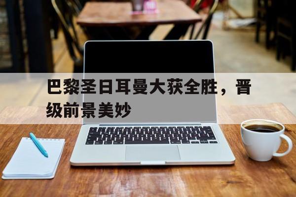 巴黎圣日耳曼大获全胜，晋级前景美妙