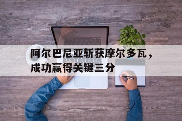 阿尔巴尼亚斩获摩尔多瓦，成功赢得关键三分