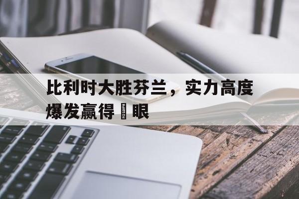 比利时大胜芬兰，实力高度爆发赢得掚眼